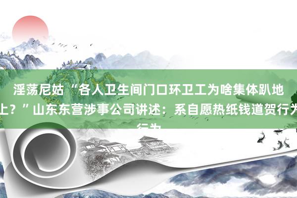 淫荡尼姑 “各人卫生间门口环卫工为啥集体趴地上？”山东东营涉事公司讲述：系自愿热纸钱道贺行为