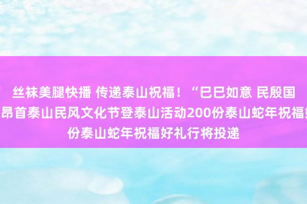 丝袜美腿快播 传递泰山祝福！“巳巳如意 民殷国富”二月二龙昂首泰山民风文化节登泰山活动200份泰山蛇年祝福好礼行将投递