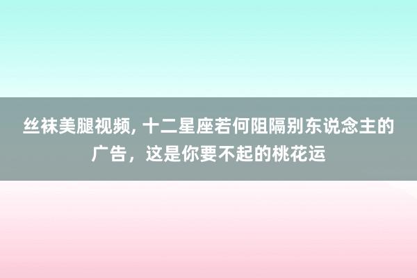 丝袜美腿视频， 十二星座若何阻隔别东说念主的广告，这是你要不起的桃花运