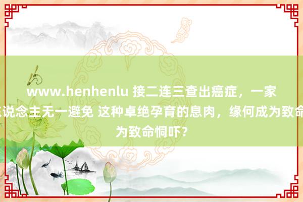 www.henhenlu 接二连三查出癌症，一家三代东说念主无一避免 这种卓绝孕育的息肉，缘何成为致命恫吓？