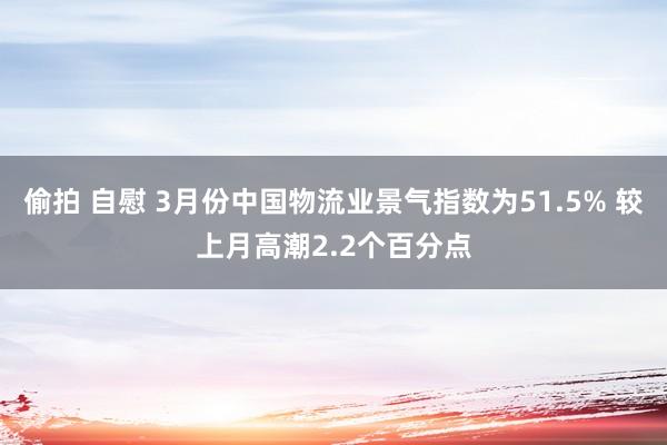 偷拍 自慰 3月份中国物流业景气指数为51.5% 较上月高潮2.2个百分点