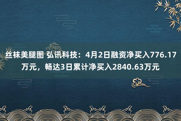 丝袜美腿图 弘讯科技：4月2日融资净买入776.17万元，畅达3日累计净买入2840.63万元