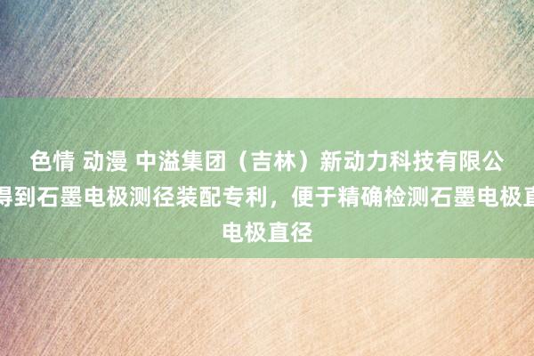 色情 动漫 中溢集团（吉林）新动力科技有限公司得到石墨电极测径装配专利，便于精确检测石墨电极直径