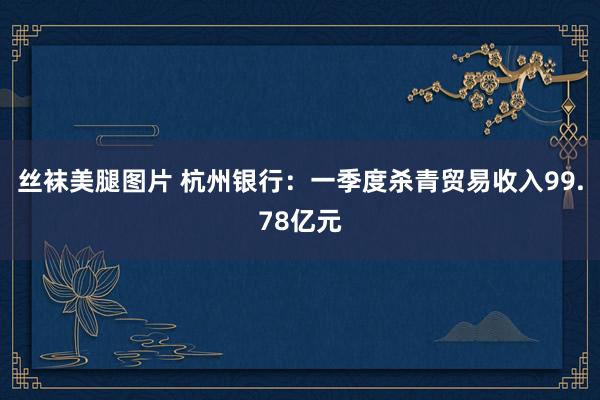 丝袜美腿图片 杭州银行：一季度杀青贸易收入99.78亿元