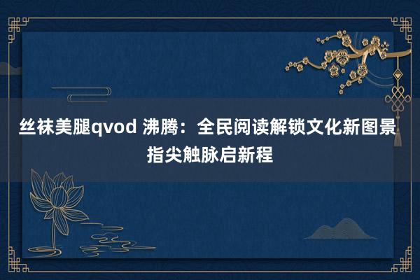 丝袜美腿qvod 沸腾：全民阅读解锁文化新图景 指尖触脉启新程
