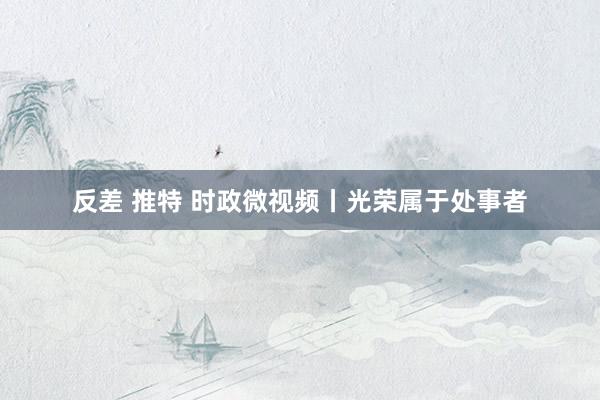 反差 推特 时政微视频丨光荣属于处事者