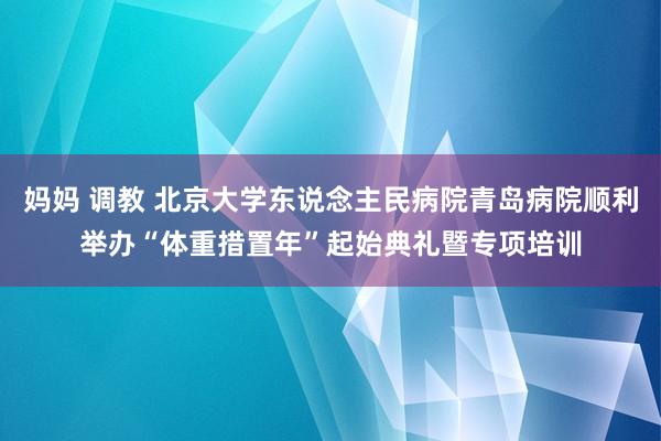 妈妈 调教 北京大学东说念主民病院青岛病院顺利举办“体重措置年”起始典礼暨专项培训