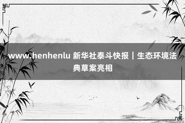 www.henhenlu 新华社泰斗快报｜生态环境法典草案亮相