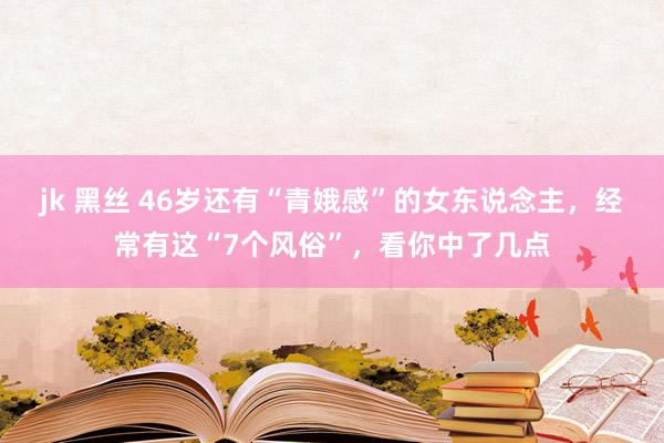 jk 黑丝 46岁还有“青娥感”的女东说念主，经常有这“7个风俗”，看你中了几点