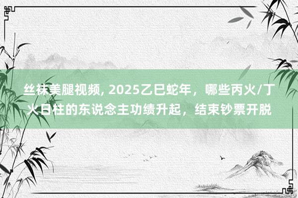 丝袜美腿视频， 2025乙巳蛇年，哪些丙火/丁火日柱的东说念主功绩升起，结束钞票开脱