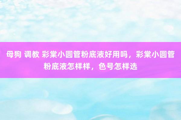 母狗 调教 彩棠小圆管粉底液好用吗，彩棠小圆管粉底液怎样样，色号怎样选