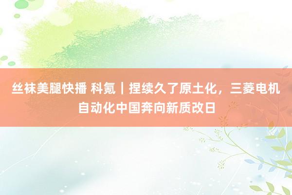 丝袜美腿快播 科氪｜捏续久了原土化，三菱电机自动化中国奔向新质改日
