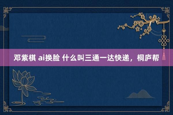 邓紫棋 ai换脸 什么叫三通一达快递，桐庐帮