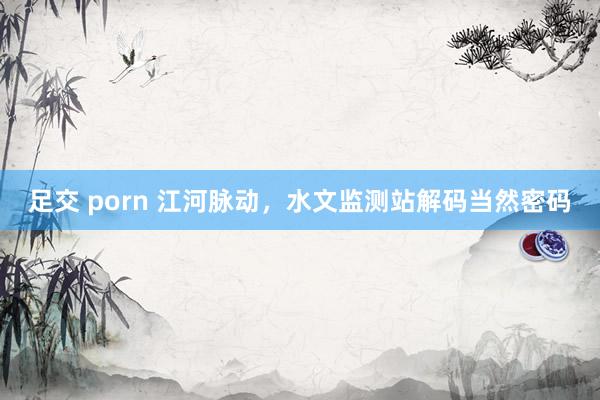 足交 porn 江河脉动，水文监测站解码当然密码