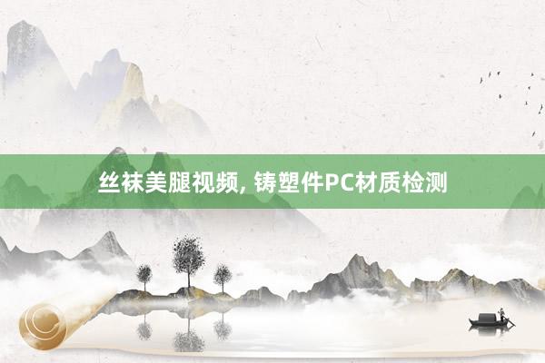 丝袜美腿视频， 铸塑件PC材质检测