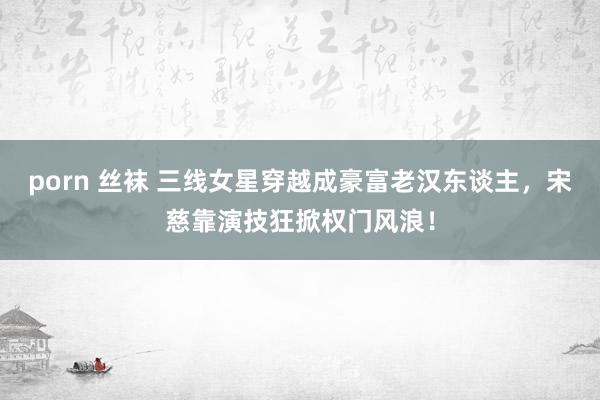 porn 丝袜 三线女星穿越成豪富老汉东谈主，宋慈靠演技狂掀权门风浪！