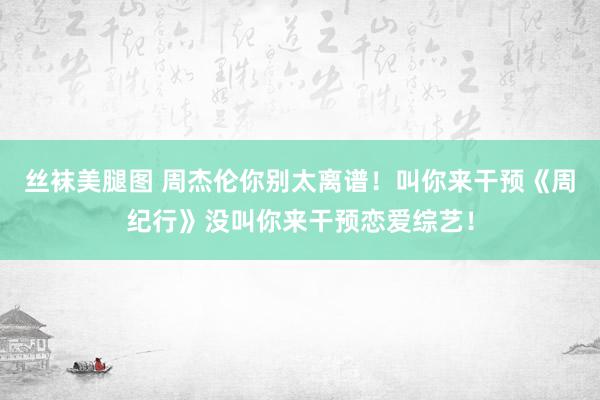 丝袜美腿图 周杰伦你别太离谱！叫你来干预《周纪行》没叫你来干预恋爱综艺！