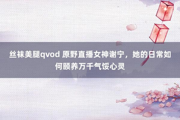 丝袜美腿qvod 原野直播女神谢宁，她的日常如何颐养万千气馁心灵