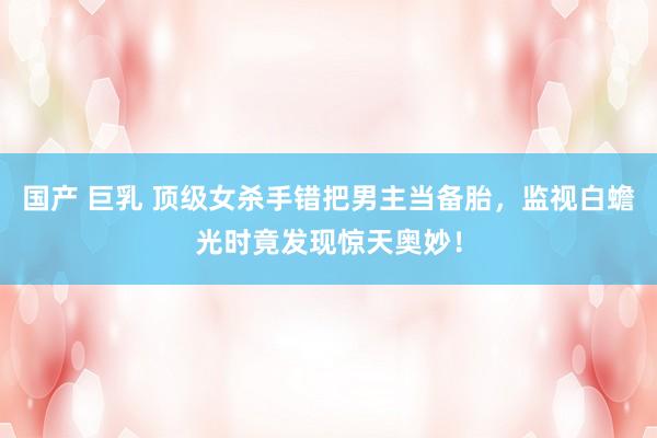 国产 巨乳 顶级女杀手错把男主当备胎，监视白蟾光时竟发现惊天奥妙！