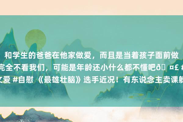 和学生的爸爸在他家做爱，而且是当着孩子面前做爱，太刺激了，孩子完全不看我们，可能是年龄还小什么都不懂吧🤣 #同城 #文爱 #自慰 《最雄壮脑》选手近况！有东说念主卖课躲藏，水哥结局最让东说念主赞理