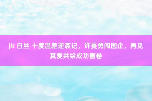 jk 白丝 十度温差逆袭记，许蔓勇闯国企，再见真爱共绘成功画卷