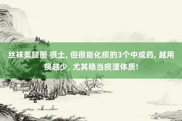 丝袜美腿图 很土， 但很能化痰的3个中成药， 越用痰越少， 尤其稳当痰湿体质!