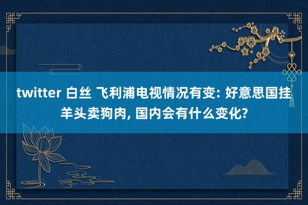 twitter 白丝 飞利浦电视情况有变: 好意思国挂羊头卖狗肉， 国内会有什么变化?