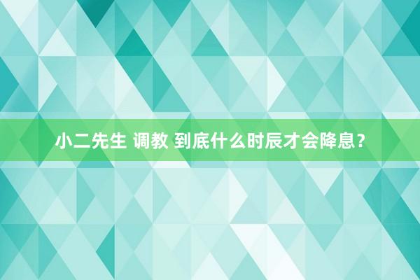 小二先生 调教 到底什么时辰才会降息？