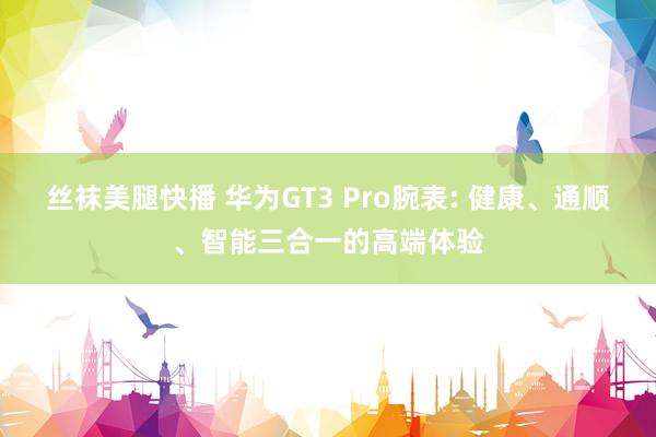 丝袜美腿快播 华为GT3 Pro腕表: 健康、通顺、智能三合一的高端体验