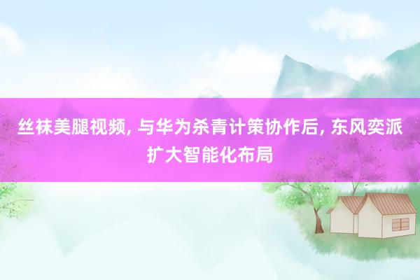 丝袜美腿视频， 与华为杀青计策协作后， 东风奕派扩大智能化布局