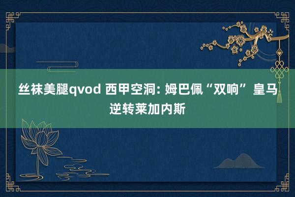 丝袜美腿qvod 西甲空洞: 姆巴佩“双响” 皇马逆转莱加内斯
