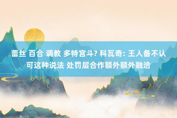 蕾丝 百合 调教 多特宫斗? 科瓦奇: 王人备不认可这种说法 处罚层合作额外额外融洽