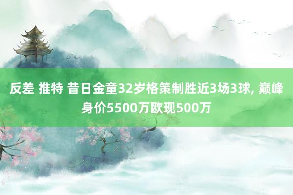 反差 推特 昔日金童32岁格策制胜近3场3球， 巅峰身价5500万欧现500万