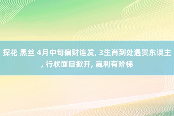 探花 黑丝 4月中旬偏财连发， 3生肖到处遇贵东谈主， 行状面目掀开， 赢利有阶梯