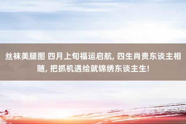 丝袜美腿图 四月上旬福运启航， 四生肖贵东谈主相随， 把抓机遇绘就锦绣东谈主生!
