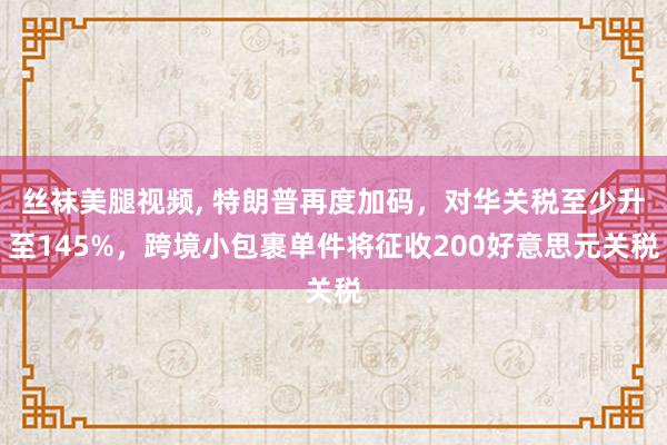 丝袜美腿视频， 特朗普再度加码，对华关税至少升至145%，跨境小包裹单件将征收200好意思元关税