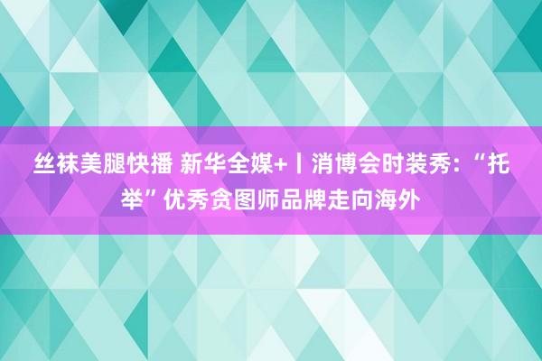 丝袜美腿快播 新华全媒+丨消博会时装秀: “托举”优秀贪图师品牌走向海外