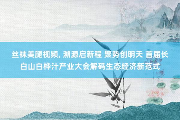 丝袜美腿视频， 溯源启新程 聚势创明天 首届长白山白桦汁产业大会解码生态经济新范式