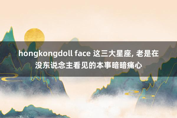 hongkongdoll face 这三大星座，<a href=