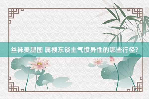 丝袜美腿图 属猴东谈主气愤异性的哪些行径?