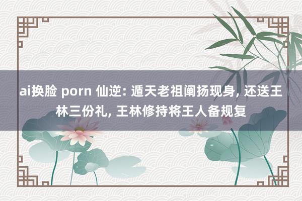 ai换脸 porn 仙逆: 遁天老祖阐扬现身， 还送王林三份礼， 王林修持将王人备规复