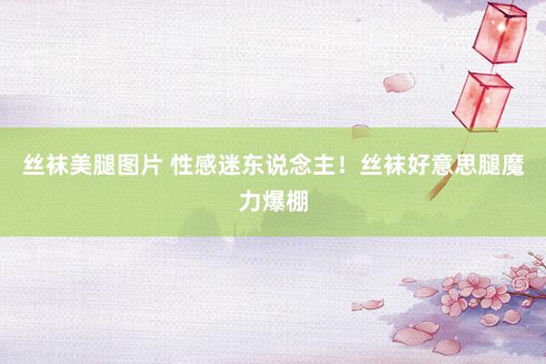 丝袜美腿图片 性感迷东说念主！丝袜好意思腿魔力爆棚