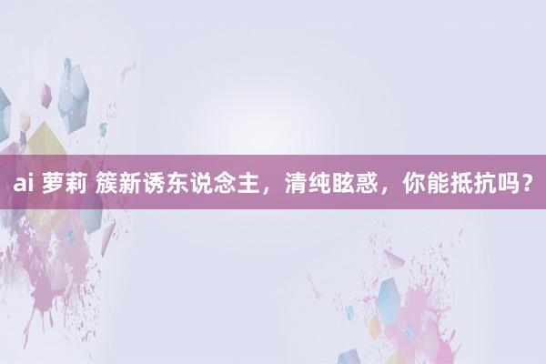 ai 萝莉 簇新诱东说念主，清纯眩惑，你能抵抗吗？