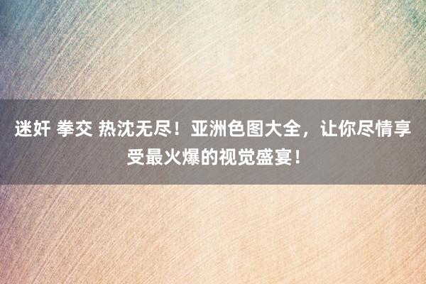 迷奸 拳交 热沈无尽！亚洲色图大全，让你尽情享受最火爆的视觉盛宴！