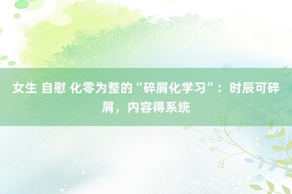女生 自慰 化零为整的“碎屑化学习”：时辰可碎屑，内容得系统