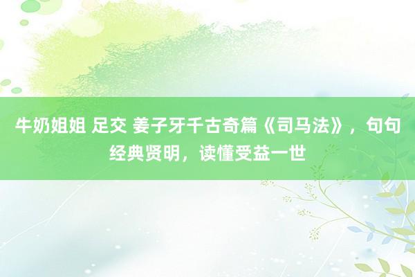 牛奶姐姐 足交 姜子牙千古奇篇《司马法》，句句经典贤明，读懂受益一世