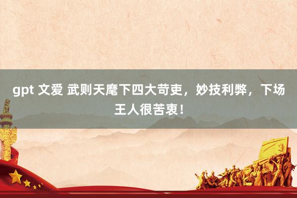 gpt 文爱 武则天麾下四大苛吏，妙技利弊，下场王人很苦衷！