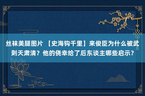 丝袜美腿图片 【史海钩千里】来俊臣为什么被武则天肃清？他的侥幸给了后东谈主哪些启示？