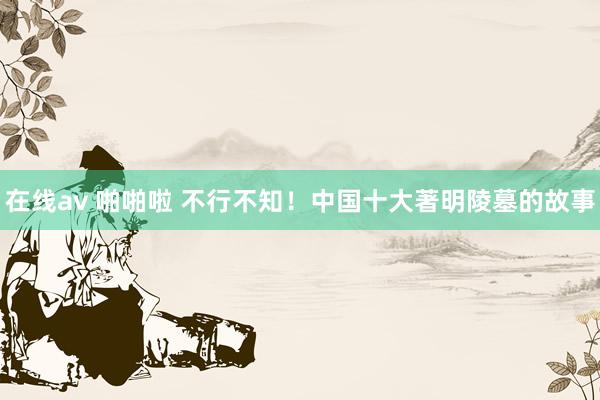 在线av 啪啪啦 不行不知！中国十大著明陵墓的故事