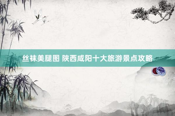 丝袜美腿图 陕西咸阳十大旅游景点攻略
